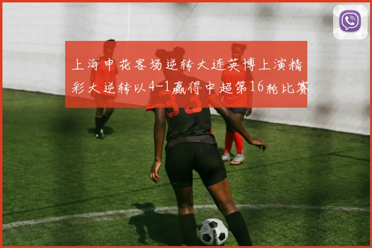 上海申花客场逆转大连英博上演精彩大逆转以4-1赢得中超第16轮比赛