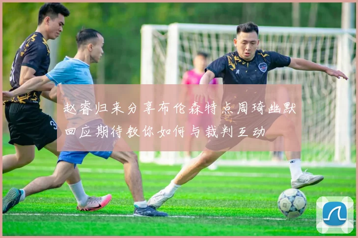 赵睿归来分享布伦森特点周琦幽默回应期待教你如何与裁判互动