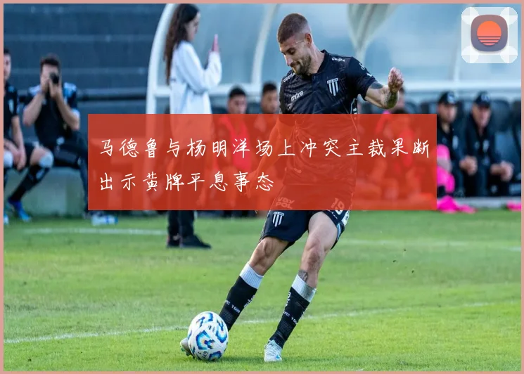 马德鲁与杨明洋场上冲突主裁果断出示黄牌平息事态