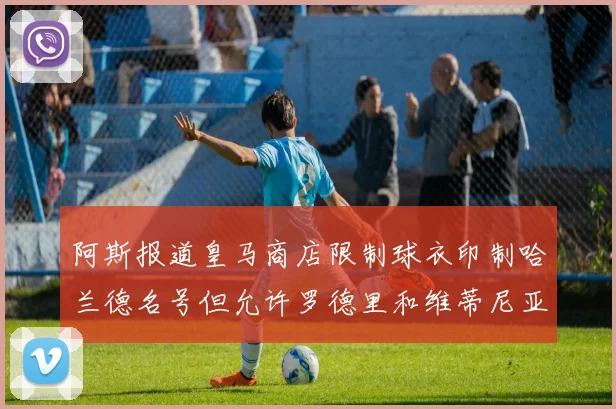 阿斯报道皇马商店限制球衣印制哈兰德名号但允许罗德里和维蒂尼亚印制