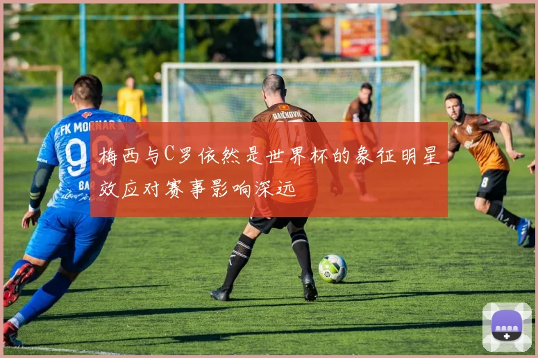 梅西与C罗依然是世界杯的象征明星效应对赛事影响深远