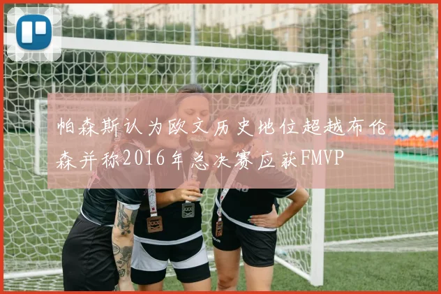 帕森斯认为欧文历史地位超越布伦森并称2016年总决赛应获FMVP