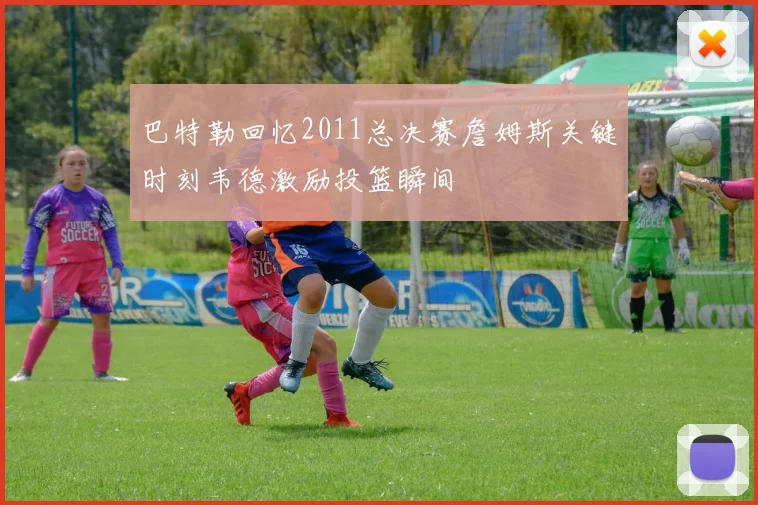 巴特勒回忆2011总决赛詹姆斯关键时刻韦德激励投篮瞬间