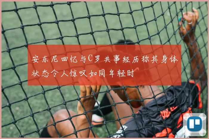 安东尼回忆与C罗共事经历称其身体状态令人惊叹如同年轻时