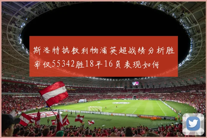 斯洛特执教利物浦英超战绩分析胜率仅55342胜18平16负表现如何