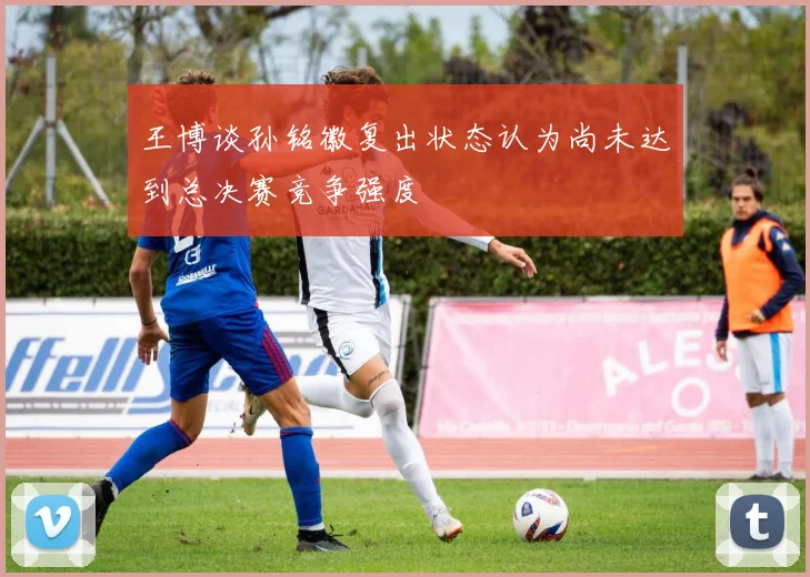王博谈孙铭徽复出状态认为尚未达到总决赛竞争强度