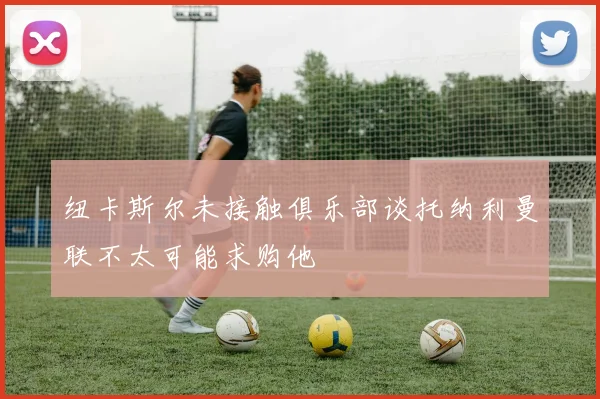 纽卡斯尔未接触俱乐部谈托纳利曼联不太可能求购他