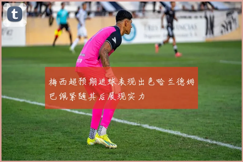 梅西超预期进球表现出色哈兰德姆巴佩紧随其后展现实力