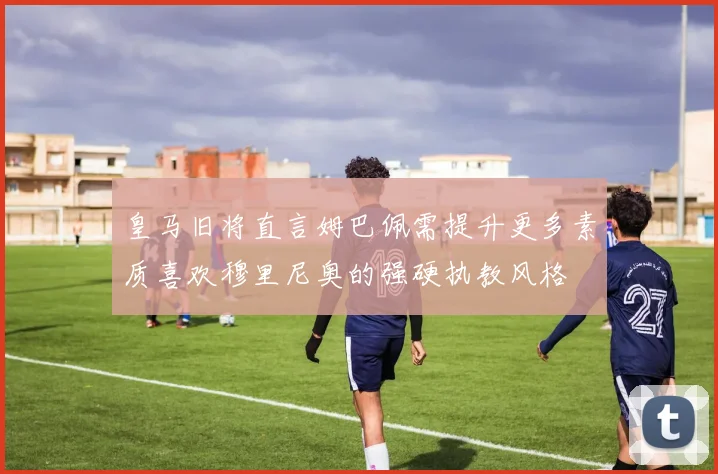 皇马旧将直言姆巴佩需提升更多素质喜欢穆里尼奥的强硬执教风格