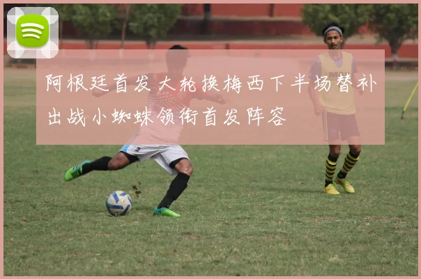 阿根廷首发大轮换梅西下半场替补出战小蜘蛛领衔首发阵容