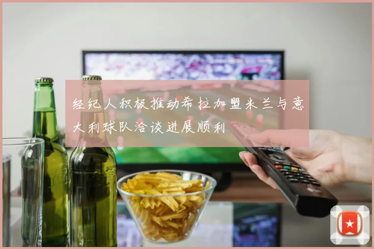 经纪人积极推动希拉加盟米兰与意大利球队洽谈进展顺利