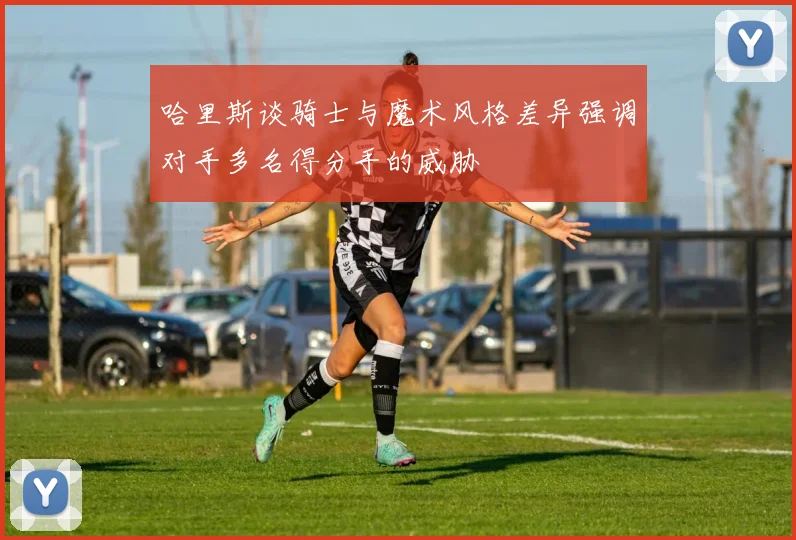 哈里斯谈骑士与魔术风格差异强调对手多名得分手的威胁