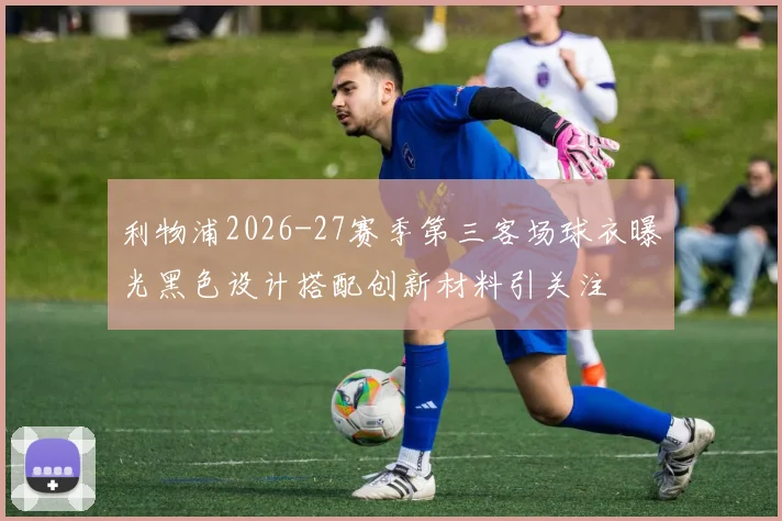 利物浦2026-27赛季第三客场球衣曝光黑色设计搭配创新材料引关注