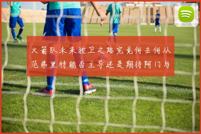 火箭队未来控卫之路究竟何去何从范弗里特能否主导还是期待阿门与谢泼德崛起