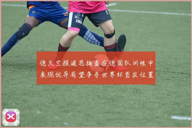 德天空报道恩梅查在德国队训练中表现优异有望争夺世界杯首发位置