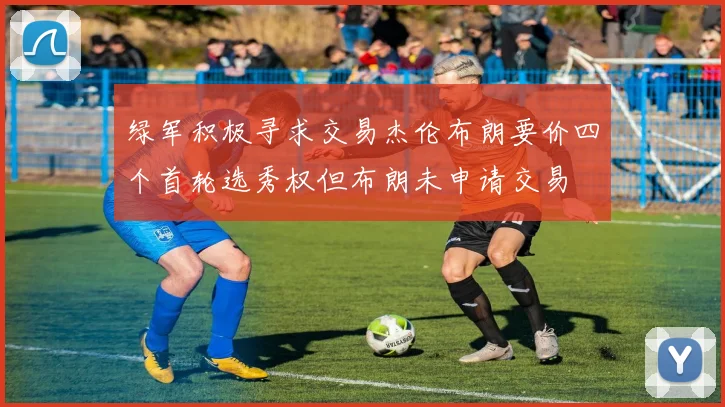 绿军积极寻求交易杰伦布朗要价四个首轮选秀权但布朗未申请交易