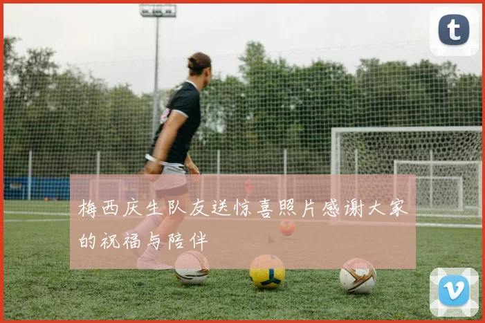 梅西庆生队友送惊喜照片感谢大家的祝福与陪伴