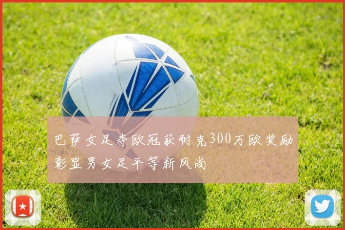 巴萨女足夺欧冠获耐克300万欧奖励彰显男女足平等新风尚