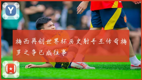 梅西再创世界杯历史射手王传奇梅罗之争已成往事