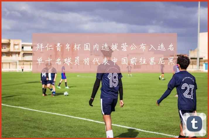 拜仁青年杯国内选拔营公布入选名单十名球员将代表中国前往慕尼黑