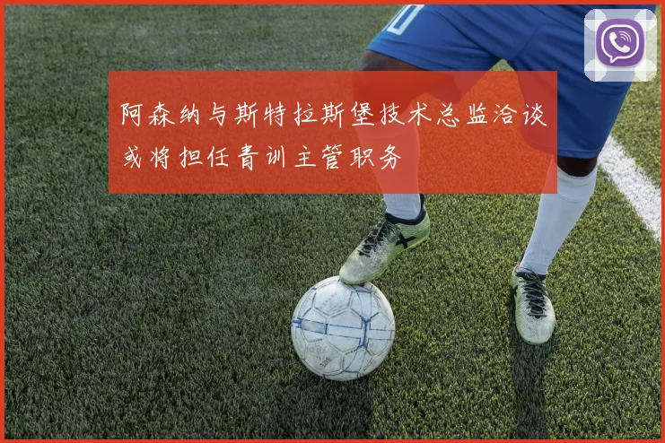 阿森纳与斯特拉斯堡技术总监洽谈或将担任青训主管职务