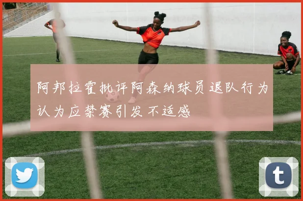 阿邦拉霍批评阿森纳球员退队行为认为应禁赛引发不适感
