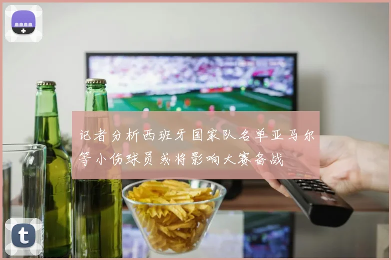 记者分析西班牙国家队名单亚马尔等小伤球员或将影响大赛备战