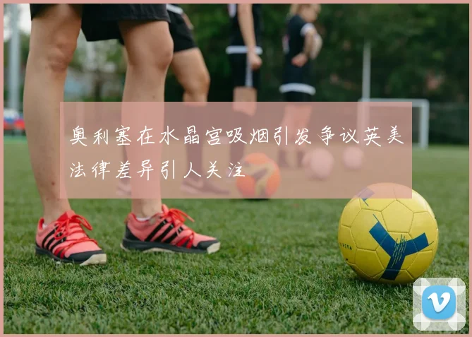 奥利塞在水晶宫吸烟引发争议英美法律差异引人关注