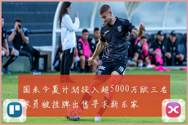 国米今夏计划投入超5000万欧三名球员被挂牌出售寻求新东家